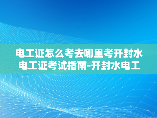 电工证怎么考去哪里考开封水电工证考试指南-开封水电工证考试指南，如何准备并成功考取电工证