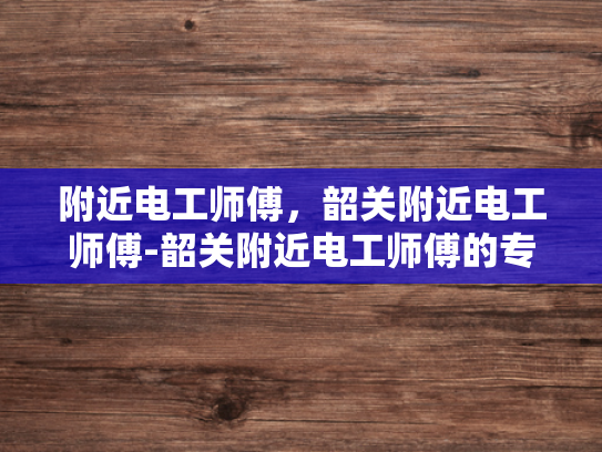 附近电工师傅，韶关附近电工师傅-韶关附近电工师傅的专业技能与服务