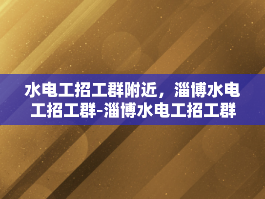 水电工招工群附近，淄博水电工招工群-淄博水电工招工群，本地需求与招聘动态一览