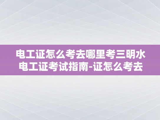 电工证怎么考去哪里考三明水电工证考试指南-证怎么考去哪里考三明水电工证考试指南