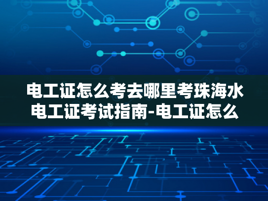 电工证怎么考去哪里考珠海水电工证考试指南-电工证怎么考去哪里考珠海水电工证考试指南