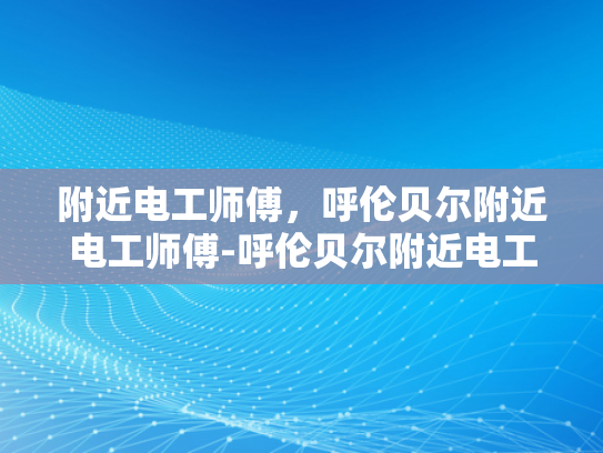 附近电工师傅，呼伦贝尔附近电工师傅-呼伦贝尔附近电工师傅，专业服务，安全守护