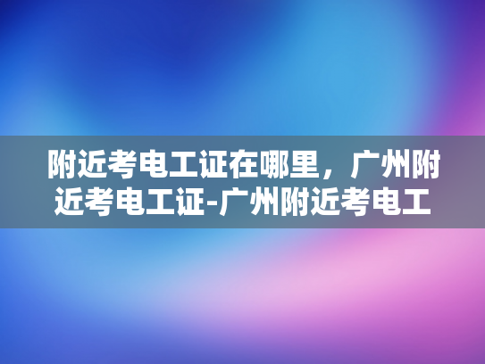附近考电工证在哪里，广州附近考电工证-广州附近考电工证指南