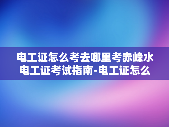 电工证怎么考去哪里考赤峰水电工证考试指南-电工证怎么考去哪里考赤峰水电工证考试指南