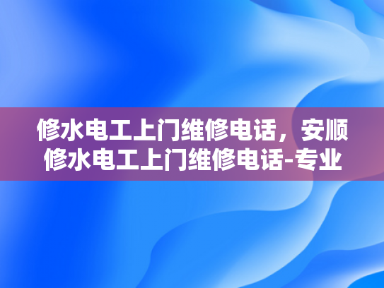 修水电工上门维修电话，安顺修水电工上门维修电话-专业电工服务，让维修变得简单快捷