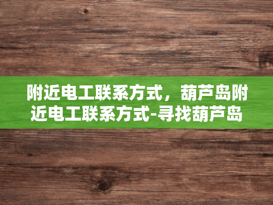 附近电工联系方式，葫芦岛附近电工联系方式-寻找葫芦岛附近电工的实用指南