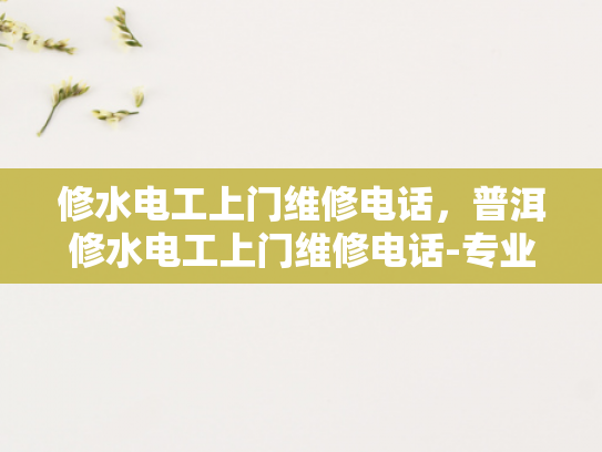 修水电工上门维修电话，普洱修水电工上门维修电话-专业电工服务，确保您的电气安全