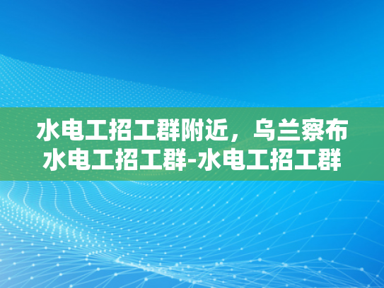 水电工招工群附近，乌兰察布水电工招工群-水电工招工群附近，乌兰察布水电工招工群