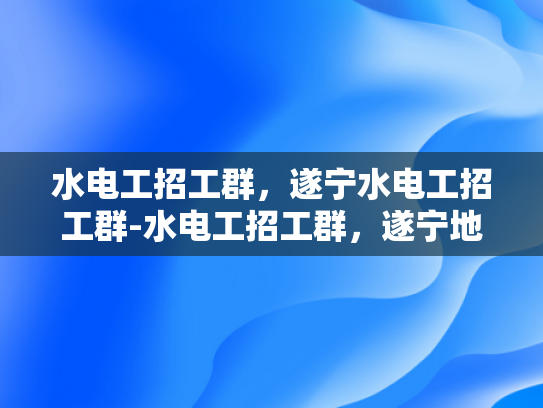 水电工招工群，遂宁水电工招工群-水电工招工群，遂宁地区水电工招聘的高效平台