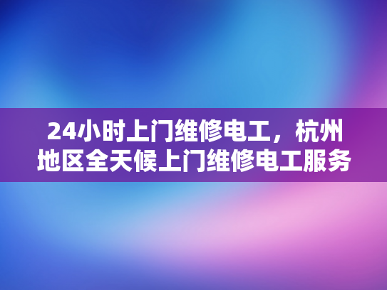 24小时上门维修电工，杭州地区全天候上门维修电工服务-全天候服务，24小时上门维修电工杭州地区
