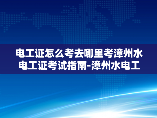 电工证怎么考去哪里考漳州水电工证考试指南-漳州水电工证考试指南，轻松考取电工资格