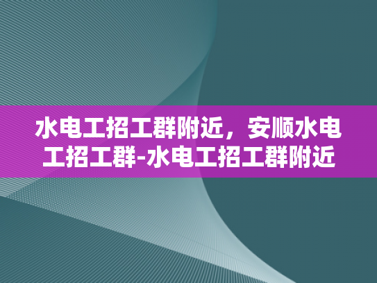 水电工招工群附近，安顺水电工招工群-水电工招工群附近，安顺水电工招工群