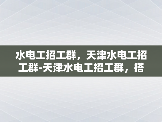 水电工招工群，天津水电工招工群-天津水电工招工群，搭建桥梁，促进就业