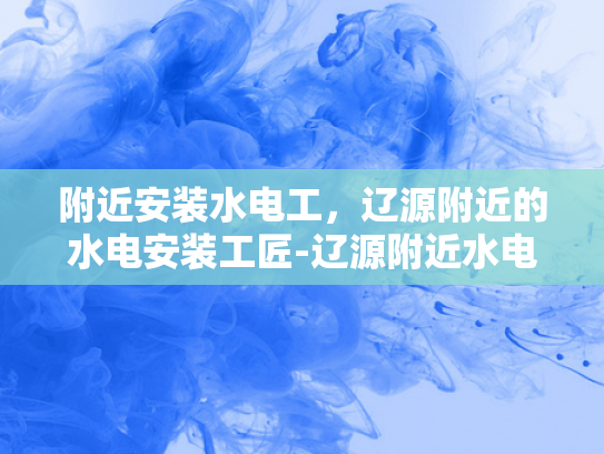 附近安装水电工，辽源附近的水电安装工匠-辽源附近水电安装工匠的精湛技艺与专业服务