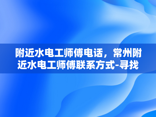 附近水电工师傅电话，常州附近水电工师傅联系方式-寻找常州附近水电工师傅的实用指南