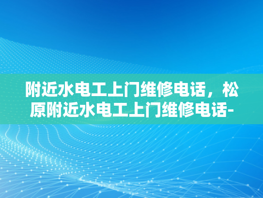 附近水电工上门维修电话，松原附近水电工上门维修电话-紧急求助，寻找附近的水电工上门维修服务