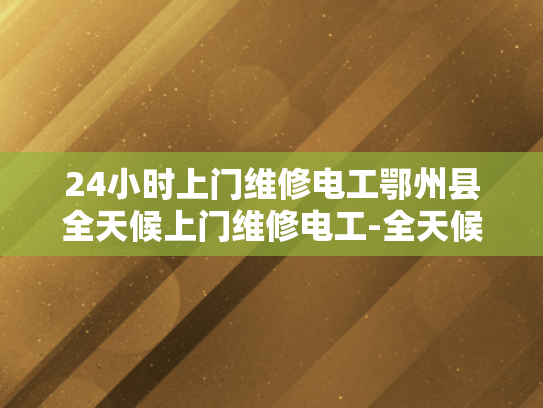 24小时上门维修电工鄂州县全天候上门维修电工-全天候服务，24小时上门维修电工鄂州县