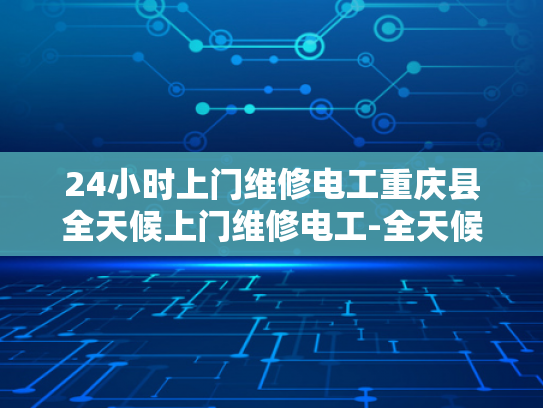 24小时上门维修电工重庆县全天候上门维修电工-全天候服务，24小时上门维修电工重庆县