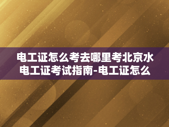 电工证怎么考去哪里考北京水电工证考试指南-电工证怎么考？北京水电工证考试指南