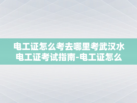电工证怎么考去哪里考武汉水电工证考试指南-电工证怎么考去哪里考武汉水电工证考试指南