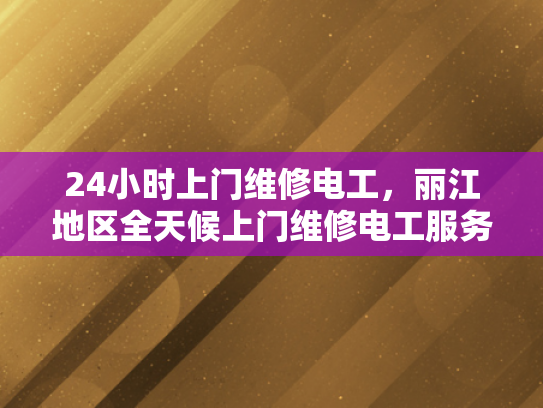 24小时上门维修电工，丽江地区全天候上门维修电工服务-丽江地区全天候上门维修电工服务