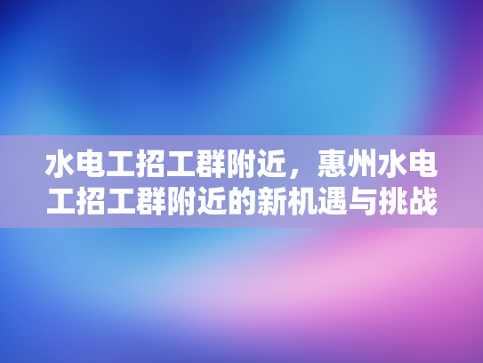 水电工招工群附近，惠州水电工招工群附近的新机遇与挑战-水电工招工群附近，惠州的新机遇与挑战