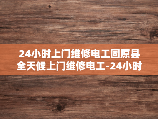 24小时上门维修电工固原县全天候上门维修电工-24小时上门维修电工固原县全天候服务