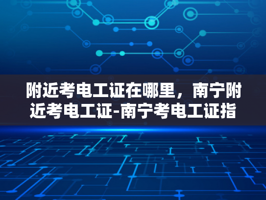 附近考电工证在哪里，南宁附近考电工证-南宁考电工证指南，寻找附近的考证点