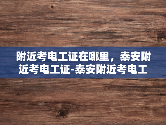 附近考电工证在哪里，泰安附近考电工证-泰安附近考电工证的地点与准备指南
