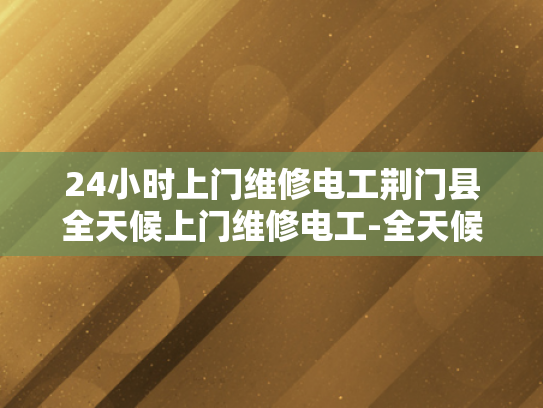 24小时上门维修电工荆门县全天候上门维修电工-全天候服务，荆门县24小时上门维修电工的承诺