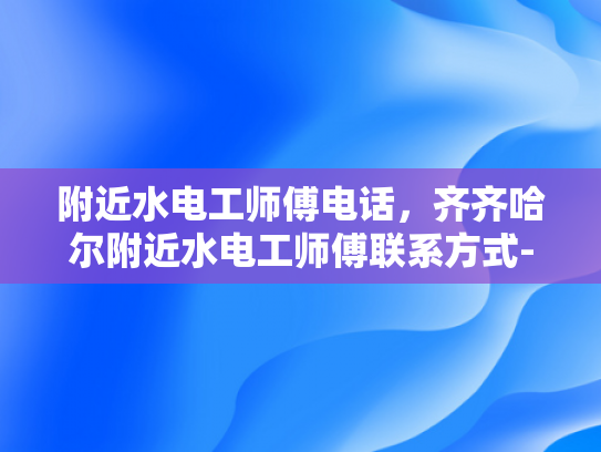 附近水电工师傅电话，齐齐哈尔附近水电工师傅联系方式-寻找附近的水电工师傅，齐齐哈尔地区联系方式一览