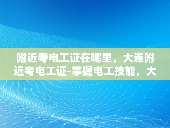 附近考电工证在哪里，大连附近考电工证-掌握电工技能，大连附近考电工证指南