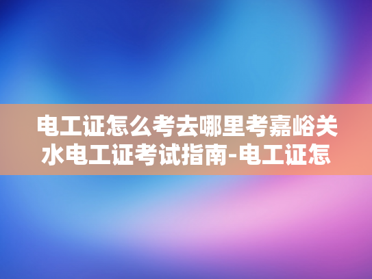 电工证怎么考去哪里考嘉峪关水电工证考试指南-电工证怎么考去哪里考嘉峪关水电工证考试指南