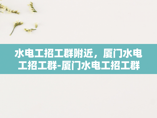 水电工招工群附近，厦门水电工招工群-厦门水电工招工群，寻找附近工作机会的便捷途径