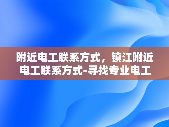 附近电工联系方式，镇江附近电工联系方式-寻找专业电工，确保家庭安全