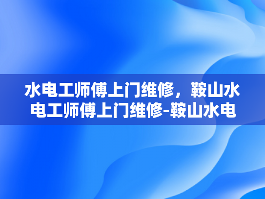 水电工师傅上门维修，鞍山水电工师傅上门维修-鞍山水电工师傅上门维修服务