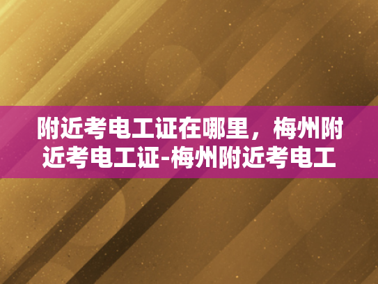 附近考电工证在哪里，梅州附近考电工证-梅州附近考电工证的指南