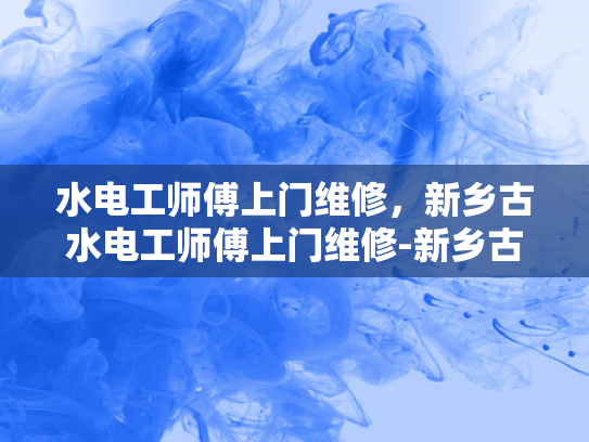 水电工师傅上门维修，新乡古水电工师傅上门维修-新乡古水电工师傅上门维修服务