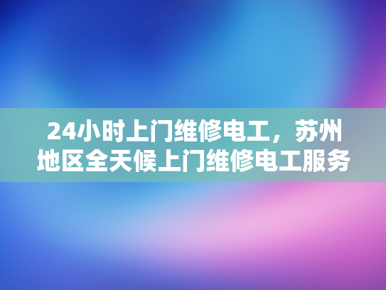 24小时上门维修电工，苏州地区全天候上门维修电工服务-全天候服务，苏州地区24小时上门维修电工