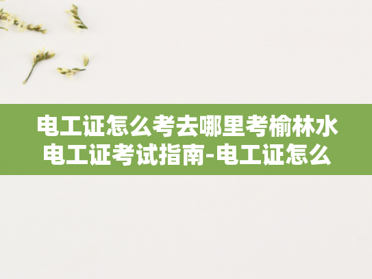 电工证怎么考去哪里考榆林水电工证考试指南-电工证怎么考去哪里考榆林水电工证考试指南