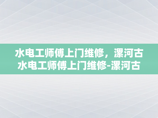 水电工师傅上门维修，漯河古水电工师傅上门维修-漯河古水电工师傅上门维修，传统技艺与现代服务的完美结合