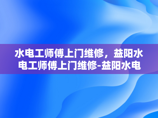水电工师傅上门维修，益阳水电工师傅上门维修-益阳水电工师傅上门维修服务