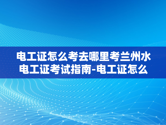 电工证怎么考去哪里考兰州水电工证考试指南-电工证怎么考？兰州水电工证考试指南