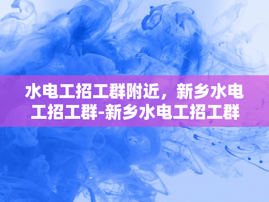 水电工招工群附近，新乡水电工招工群-新乡水电工招工群，寻找附近水电工人的快速通道