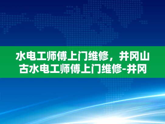 水电工师傅上门维修，井冈山古水电工师傅上门维修-井冈山古水电工师傅的匠心传承与现代维修服务