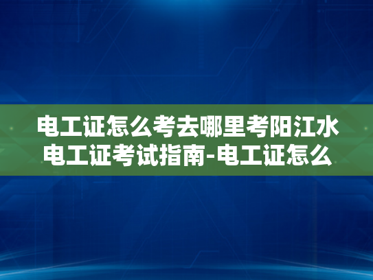 电工证怎么考去哪里考阳江水电工证考试指南-电工证怎么考？阳江水电工证考试指南