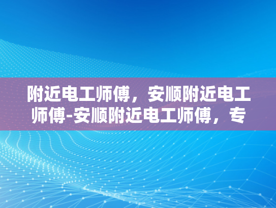 附近电工师傅，安顺附近电工师傅-安顺附近电工师傅，专业服务，安全到家