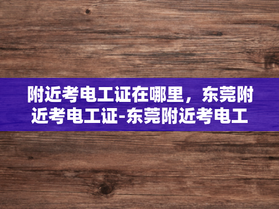 附近考电工证在哪里，东莞附近考电工证-东莞附近考电工证指南