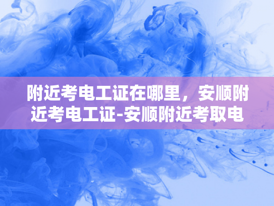 附近考电工证在哪里，安顺附近考电工证-安顺附近考取电工证的指南