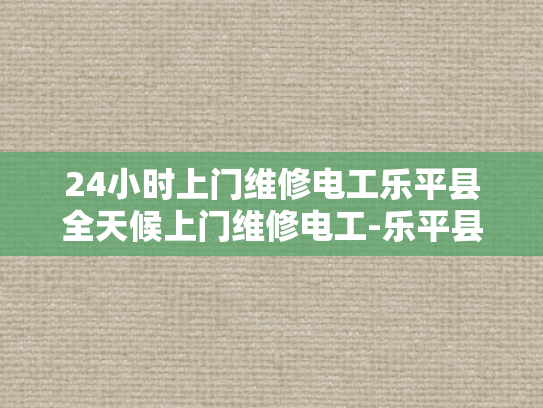 24小时上门维修电工乐平县全天候上门维修电工-乐平县24小时上门维修电工服务